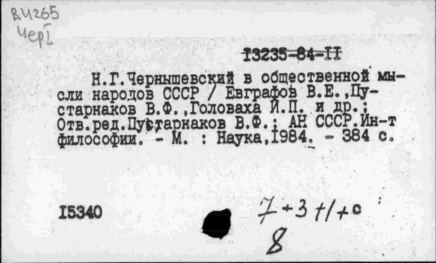 ﻿ЪАлгбБ
^7	....
Г3233-84-П
Н. Г. Чернышевский в общественной мысли народов СССР / Евграфов В.Е.,Пу-старнаков В.Ф..Головаха и.П. и др.; Отв.ред.Пу^тарнаков В.Ф.; АЕ СССР.Ин-т философии. - М. : Наука,1984. - 384 с.
15340